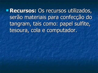 Recursos:  Os recursos utilizados, serão materiais para confecção do tangram, tais como: papel sulfite, tesoura, cola e computador. 