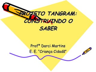 PROJETO TANGRAM: CONSTRUINDO O SABER Profª Darci Martins E. E. “Criança Cidadã” 