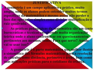 JUSTIFICATIVA A geometria é um campo aplicativo e prático, muito amplo, onde os alunos podem entender muitos termos específicos da matemática e mesmo assim não perder o foco das operações simples como divisão, multiplicação e raiz quadrada.  As práticas pedagógicas da matemática são um tanto burocráticas e técnicas envolvendo muita organização teórica onde o aluno confronta-se em questionamentos pertinentes aos mesmos, como: Para que serve? Aonde vai se usar isso? A geometria é a parte matemática que melhor ilustra a sistemática das fórmulas matemáticas para a resolução de cálculos como distância, perímetro e áreas, bem como suas aplicações práticas para o cotidiano da criança. 