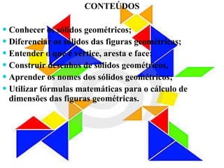 CONTEÚDOS Conhecer os sólidos geométricos; Diferenciar os sólidos das figuras geométricas; Entender o que é vértice, aresta e face; Construir desenhos de sólidos geométricos, Aprender os nomes dos sólidos geométricos; Utilizar fórmulas matemáticas para o cálculo de dimensões das figuras geométricas. 