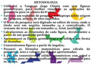 METODOLOGIA Utilizarei o Tangram (jogo Chinês com sete figuras geométricas), para melhor visualizar as aplicações da geometria para os alunos da 6ª série; Faremos um trabalho de pesquisa nos laptops sobre origem do Tangram, através de sites sugeridos.  O texto da pesquisa será digitado no editor de texto, onde o titulo será em negrito, tamanho 24 e centralizado. O restante do texto será em tamanho 12, Arial, justificado.  Calcularemos as dimensões de cada figura, devidamente a partir de um quadrado perfeito; Apresentarei as figuras geométricas e os sólidos  em forma de desenho; Construiremos figuras a partir de ângulos; Passarei as fórmulas matemáticas para cálculo de perímetro, área e volume das figuras apresentadas; E por fim construiremos sólidos geométricos com papel e cartolina, para melhor visualizar o conteúdo repassado para os alunos.  