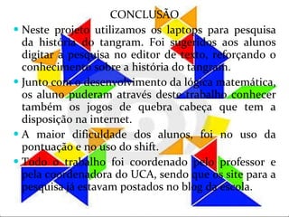 CONCLUSÃO Neste projeto utilizamos os laptops para pesquisa da história do tangram. Foi sugeridos aos alunos digitar a pesquisa no editor de texto, reforçando o conhecimento sobre a história do tangram. Junto com o desenvolvimento da lógica matemática, os aluno puderam através deste trabalho conhecer também os jogos de quebra cabeça que tem a disposição na internet.  A maior dificuldade dos alunos, foi no uso da pontuação e no uso do shift. Todo o trabalho foi coordenado pelo professor e pela coordenadora do UCA, sendo que os site para a pesquisa já estavam postados no blog da escola.  