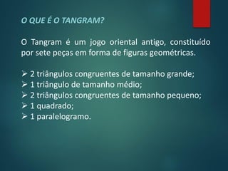 O QUE É O TANGRAM?

O Tangram é um jogo oriental antigo, constituído
por sete peças em forma de figuras geométricas.

 2 triângulos congruentes de tamanho grande;
 1 triângulo de tamanho médio;
 2 triângulos congruentes de tamanho pequeno;
 1 quadrado;
 1 paralelogramo.
 