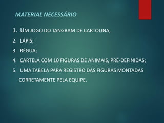 MATERIAL NECESSÁRIO

1. UM JOGO DO TANGRAM DE CARTOLINA;
2. LÁPIS;
3. RÉGUA;
4. CARTELA COM 10 FIGURAS DE ANIMAIS, PRÉ-DEFINIDAS;
5. UMA TABELA PARA REGISTRO DAS FIGURAS MONTADAS
  CORRETAMENTE PELA EQUIPE.
 