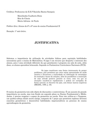 Créditos: Professoras da E.E.F Rosinha Bastos Sampaio

            Marylândia Gualberto Diniz
            Rita de Cássia
            Maria Adriana de Paulo

Publico Alvo: Alunos do 6ª a 9ª anos do ensino Fundamental II

Duração: 1ª mês letivo.




                               JUSTIFICATIVA




Sabemos a importância da utilização de atividades lúdicas para aquisição habilidades
necessárias para o ensino de Matemática. O jogo é um recurso que desperta o interesse dos
alunos, pois é uma atividade diferente da que geralmente é proposta em sala de aula, além
disso, os alunos aprendem brincando. Segundo os Parâmetros Curriculares Nacionais (PCN):

                                        Os jogos constituem uma forma interessante de propor
                               problemas, pois permitem que estes sejam apresentados de modo
                               atrativo e favorecem a criatividade na elaboração de estratégias
                               de resolução e busca de soluções, além de possibilitar a construção
                               de uma atitude positiva perante os erros, uma vez que as
                               situações sucedem-se rapidamente e podem ser corrigidas de
                               forma natural, no decorrer da ação, sem deixar marcas negativas
                               (BRASIL, 1998, p. 46).



O ensino da geometria tem sido objeto de discussões e controvérsias. É um assunto de grande
importância na escola, mas tem ficado em segundo plano no Ensino Fundamental e Médio.
Assim, é preciso resgatar o espaço da geometria na escola. Para isto utiliza-se o Tangram,
um quebra-cabeça chinês muito antigo, composto de 7 peças que permitem explorar diversos
conceitos geométricos e desenvolver habilidades imprescindíveis ao processo de ensino
aprendizagem da geometria.
 