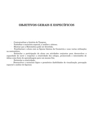 OBJETIVOS GERAIS E ESPECÍFICOS




     · Contextualizar a história do Tangran;
     · Trabalhar o raciocínio espacial, a análise e síntese;
     · Mostrar que a Matemática pode ser divertida;
     ·   Familiarizar o aluno com as figuras básicas da Geometria e suas varias utilizações
na matemática;
     · Estimular a participação do aluno em atividades conjuntas para desenvolver a
capacidade de ouvir e respeitar a criatividade dos colegas, promovendo o intercâmbio de
idéias como fonte de aprendizagem para um mesmo fim;
     · Estimular a criatividade;
     · Desenvolver o raciocínio lógico e geométrico (habilidades de visualização, percepção
espacial e análise de figuras);
     ·
 