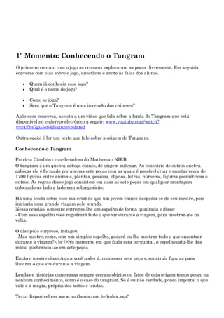 1º Momento: Conhecendo o Tangram
O primeiro contato com o jogo as crianças exploraram as peças livremente. Em seguida,
converse com elas sobre o jogo, questione e anote as falas dos alunos.

   •   Quem já conhecia esse jogo?
   •   Qual é o nome do jogo?

   •   Como se joga?
   •   Será que o Tangram é uma invensão dos chineses?

Após essa conversa, assista a um vídeo que fala sobre a lenda do Tangram que está
disponível no endereço eletrônico a seguir: www.youtube.com/watch?
v=r4Fhv7guJe8&feature=related

Outra opção é ler um texto que fale sobre a origem do Tangram.

Conhecendo o Tangram

Patrícia Cândido - coordenadora do Mathema - NIEB
O tangram é um quebra-cabeça chinês, de origem milenar. Ao contrário de outros quebra-
cabeças ele é formado por apenas sete peças com as quais é possível criar e montar cerca de
1700 figuras entre animais, plantas, pessoas, objetos, letras, números, figuras geométricas e
outros. As regras desse jogo consistem em usar as sete peças em qualquer montagem
colocando-as lado a lado sem sobreposição.

Há uma lenda sobre esse material de que um jovem chinês despedia-se de seu mestre, pois
iniciaria uma grande viagem pelo mundo.
Nessa ocasião, o mestre entregou-lhe um espelho de forma quadrada e disse:
- Com esse espelho você registrará tudo o que vir durante a viagem, para mostrar-me na
volta.

O discípulo surpreso, indagou:
- Mas mestre, como, com um simples espelho, poderá eu lhe mostrar tudo o que encontrar
durante a viagem?< br />No momento em que fazia esta pergunta , o espelho caiu-lhe das
mãos, quebrando -se em sete peças.

Então o mestre disse:Agora você poder á, com essas sete peça s, construir figuras para
ilustrar o que viu durante a viagem.

Lendas e histórias como essas sempre cercam objetos ou fatos de cuja origem temos pouco ou
nenhum conhecimento, como é o caso do tangram. Se é ou não verdade, pouco importa: o que
vale é a magia, própria dos mitos e lendas.

Texto disponível em:www.mathema.com.br/index.asp?
 