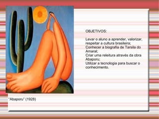 OBJETIVOS:

                   Levar o aluno a aprender, valorizar,
                   respeitar a cultura brasileira;
                   Conhecer a biografia de Tarsila do
                   Amaral;
                   Criar uma releitura através da obra
                   Abaporu;
                   Utilizar a tecnologia para buscar o
                   conhecimento.




“Abaporu” (1928)
 