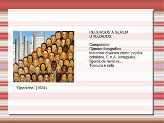 RECURSOS A SEREM
                     UTILIZADOS:

                     Computador
                     Câmara fotográfica
                     Materiais diversos como: papéis
                     coloridos, E.V.A, lantejoulas,
                     figuras de revistas...
                     Tesoura e cola




“Operários” (1924)
 