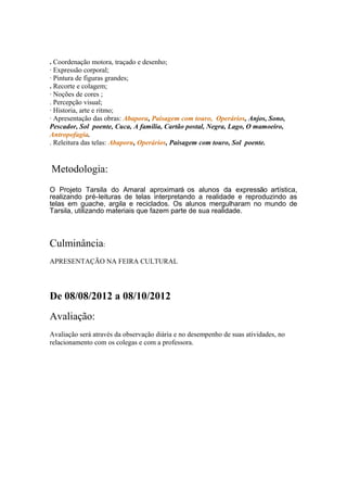 . Coordenação motora, traçado e desenho;
· Expressão corporal;
· Pintura de figuras grandes;
. Recorte e colagem;
· Noções de cores ;
. Percepção visual;
· Historia, arte e ritmo;
· Apresentação das obras: Abaporu, Paisagem com touro, Operários, Anjos, Sono,
Pescador, Sol poente, Cuca, A família, Cartão postal, Negra, Lago, O mamoeiro,
Antropofagia.
. Releitura das telas: Abaporu, Operários, Paisagem com touro, Sol poente.
Metodologia:
O Projeto Tarsila do Amaral aproximará os alunos da expressão artística,
realizando pré-leituras de telas interpretando a realidade e reproduzindo as
telas em guache, argila e reciclados. Os alunos mergulharam no mundo de
Tarsila, utilizando materiais que fazem parte de sua realidade.
Culminância:
APRESENTAÇÃO NA FEIRA CULTURAL
De 08/08/2012 a 08/10/2012
Avaliação:
Avaliação será através da observação diária e no desempenho de suas atividades, no
relacionamento com os colegas e com a professora.
 