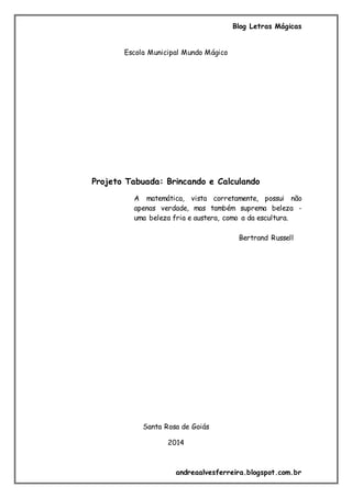 Blog Letras Mágicas
andreaalvesferreira.blogspot.com.br
Escola Municipal Mundo Mágico
Projeto Tabuada: Brincando e Calculando
A matemática, vista corretamente, possui não
apenas verdade, mas também suprema beleza -
uma beleza fria e austera, como a da escultura.
Bertrand Russell
Santa Rosa de Goiás
2014
 