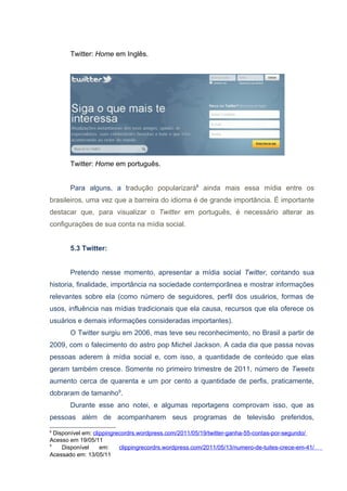 Twitter: Home em Inglês.




       Twitter: Home em português.


       Para alguns, a tradução popularizará8 ainda mais essa mídia entre os
brasileiros, uma vez que a barreira do idioma é de grande importância. É importante
destacar que, para visualizar o Twitter em português, é necessário alterar as
configurações de sua conta na mídia social.


       5.3 Twitter:


       Pretendo nesse momento, apresentar a mídia social Twitter, contando sua
historia, finalidade, importância na sociedade contemporânea e mostrar informações
relevantes sobre ela (como número de seguidores, perfil dos usuários, formas de
usos, influência nas mídias tradicionais que ela causa, recursos que ela oferece os
usuários e demais informações consideradas importantes).
       O Twitter surgiu em 2006, mas teve seu reconhecimento, no Brasil a partir de
2009, com o falecimento do astro pop Michel Jackson. A cada dia que passa novas
pessoas aderem à mídia social e, com isso, a quantidade de conteúdo que elas
geram também cresce. Somente no primeiro trimestre de 2011, número de Tweets
aumento cerca de quarenta e um por cento a quantidade de perfis, praticamente,
dobraram de tamanho9.
       Durante esse ano notei, e algumas reportagens comprovam isso, que as
pessoas além de acompanharem seus programas de televisão preferidos,
8
  Disponível em: clippingrecordrs.wordpress.com/2011/05/19/twitter-ganha-55-contas-por-segundo/
Acesso em 19/05/11
9
     Disponível     em:    clippingrecordrs.wordpress.com/2011/05/13/numero-de-tuites-crece-em-41/
Acessado em: 13/05/11
 