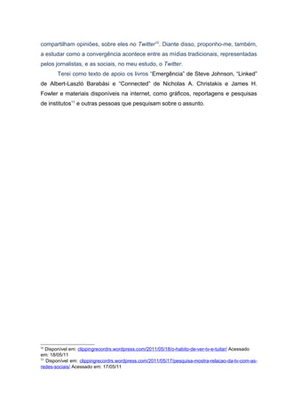 compartilham opiniões, sobre eles no Twitter10. Diante disso, proponho-me, também,
a estudar como a convergência acontece entre as mídias tradicionais, representadas
pelos jornalistas, e as sociais, no meu estudo, o Twitter.
       Terei como texto de apoio os livros “Emergência” de Steve Johnson, “Linked”
de Albert-Laszló Barabási e “Connected” de Nicholas A. Christakis e James H.
Fowler e materiais disponíveis na internet, como gráficos, reportagens e pesquisas
de institutos11 e outras pessoas que pesquisam sobre o assunto.




10
   Disponível em: clippingrecordrs.wordpress.com/2011/05/18/o-habito-de-ver-tv-e-tuitar/ Acessado
em: 18/05/11
11
   Disponível em: clippingrecordrs.wordpress.com/2011/05/17/pesquisa-mostra-relacao-da-tv-com-as-
redes-sociais/ Acessado em: 17/05/11
 