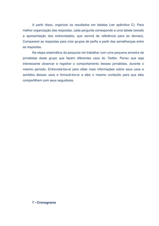 A partir disso, organizei os resultados em tabelas (ver apêndice C). Para
melhor organização das respostas, cada pergunta corresponde a uma tabela (exceto
a apresentação dos entrevistados, que servirá de referência para as demais).
Compararei as respostas para criar grupos de perfis a partir das semelhanças entre
as respostas.
      Na etapa sistemática da pesquisa irei trabalhar com uma pequena amostra de
jornalistas deste grupo que fazem diferentes usos do Twitter. Penso que seja
interessante observar e registrar o comportamento desses jornalistas, durante o
mesmo período. Entrevistá-los-ei para obter mais informações sobre seus usos e
sentidos desses usos e fornecê-los-ei a eles o mesmo conteúdo para que eles
compartilhem com seus seguidores.




      7 - Cronograma
 