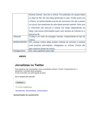 Alcaraz Gomes. Isso era a notícia. Foi publicado em quase todos
                 os sites do RS. No meu blog aprofundei o caso. Contei quem era
                 o Flávio, as oportunidades que tive de conversar com ele e passar
                 um pouco dos bastidores da vida desse grande repórter. Acho que
                 o internauta não procura a notícia nos blogs (dependendo do
                 blog), mas busca informações quem nem sempre as notícias ou o
                 factual te dá
Gibazotti        O blog é um meio de propagar notícias, independente do tipo de
                 notícia.
MONICAROSSI      Sim, porque muitos deles postam noticias de veículos e incluem
                 suas proprias informações, indagações ou críticas. Outros são
                 eles mesmos fontes de noticia.
Faridgermano     Sim, eles espalham pela rede.

      ANEXO




Apresentação do questionário
 