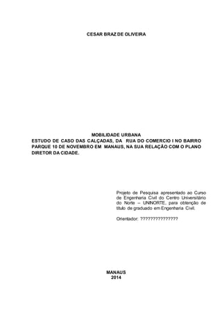 CESAR BRAZ DE OLIVEIRA 
MOBILIDADE URBANA 
ESTUDO DE CASO DAS CALÇADAS, DA RUA DO COMERCIO I NO BAIRRO 
PARQUE 10 DE NOVEMBRO EM MANAUS, NA SUA RELAÇÃO COM O PLANO 
DIRETOR DA CIDADE. 
Projeto de Pesquisa apresentado ao Curso 
de Engenharia Civil do Centro Universitário 
do Norte – UNINORTE, para obtenção de 
título de graduado em Engenharia Civil. 
Orientador: ??????????????? 
MANAUS 
2014 
 