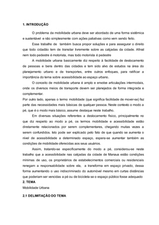 1. INTRODUÇÃO 
O problema da mobilidade urbana deve ser abordado de uma forma sistêmica 
e sustentável e não simplesmente com ações paliativas como vem sendo feito. 
Esse trabalho de também busca propor soluções e para assegurar o direito 
que todo cidadão tem de transitar livremente sobre as calçadas da cidade. Afinal 
nem todo pedestre é motorista, mas todo motorista é pedestre 
A mobilidade urbana basicamente diz respeito à facilidade de deslocamento 
de pessoas e bens dentro das cidades e tem sido alvo de estudos na área do 
planejamento urbano e de transportes, entre outros enfoques, para ratificar a 
importância do tema sobre acessibilidade ao espaço urbano. 
O conceito de mobilidade urbana é amplo e envolve articulações intermodais, 
onde os diversos meios de transporte devem ser planejados de forma integrada e 
complementar. 
Por outro lado, apenas o termo mobilidade (que significa facilidade de mover-se) faz 
parte das necessidades mais básicas de qualquer pessoa. Neste contexto o modo a 
pé, que é o modo mais básico, assume destaque neste trabalho. 
Em diversas situações referentes a deslocamento físico, principalmente no 
que diz respeito ao modo a pé, os termos mobilidade e acessibilidade estão 
diretamente relacionados por serem complementares, chegando muitas vezes a 
serem confundidos. Isto pode ser explicado pelo fato de que quando se aumenta o 
nível de acessibilidade a determinado espaço, espera-se aumentar também as 
condições de mobilidade oferecidas aos seus usuários. 
Assim, tratando-se especificamente do modo a pé, considerou-se neste 
trabalho que a acessibilidade nas calçadas da cidade de Manaus estão condições 
mínimas de uso, os proprietários de estabelecimentos comerciais ou residenciais 
renegam a responsabilidade sobre ela, a transforma em espaço privado, dessa 
forma aumentando o uso indiscriminado do automóvel mesmo em curtas distâncias 
que poderiam ser vencidas a pé ou de bicicleta se o espaço público fosse adequado 
2. TEMA 
Mobilidade Urbana 
2.1 DELIMITAÇÃO DO TEMA 
 