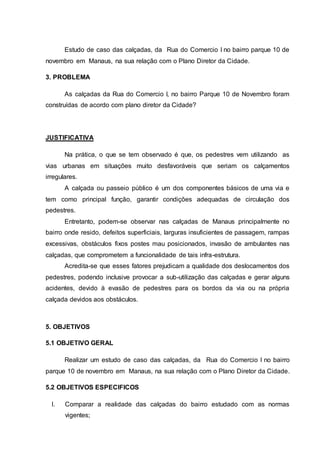 Estudo de caso das calçadas, da Rua do Comercio I no bairro parque 10 de 
novembro em Manaus, na sua relação com o Plano Diretor da Cidade. 
3. PROBLEMA 
As calçadas da Rua do Comercio I, no bairro Parque 10 de Novembro foram 
construídas de acordo com plano diretor da Cidade? 
JUSTIFICATIVA 
Na prática, o que se tem observado é que, os pedestres vem utilizando as 
vias urbanas em situações muito desfavoráveis que seriam os calçamentos 
irregulares. 
A calçada ou passeio público é um dos componentes básicos de uma via e 
tem como principal função, garantir condições adequadas de circulação dos 
pedestres. 
Entretanto, podem-se observar nas calçadas de Manaus principalmente no 
bairro onde resido, defeitos superficiais, larguras insuficientes de passagem, rampas 
excessivas, obstáculos fixos postes mau posicionados, invasão de ambulantes nas 
calçadas, que comprometem a funcionalidade de tais infra-estrutura. 
Acredita-se que esses fatores prejudicam a qualidade dos deslocamentos dos 
pedestres, podendo inclusive provocar a sub-utilização das calçadas e gerar alguns 
acidentes, devido à evasão de pedestres para os bordos da via ou na própria 
calçada devidos aos obstáculos. 
5. OBJETIVOS 
5.1 OBJETIVO GERAL 
Realizar um estudo de caso das calçadas, da Rua do Comercio I no bairro 
parque 10 de novembro em Manaus, na sua relação com o Plano Diretor da Cidade. 
5.2 OBJETIVOS ESPECIFICOS 
I. Comparar a realidade das calçadas do bairro estudado com as normas 
vigentes; 
 