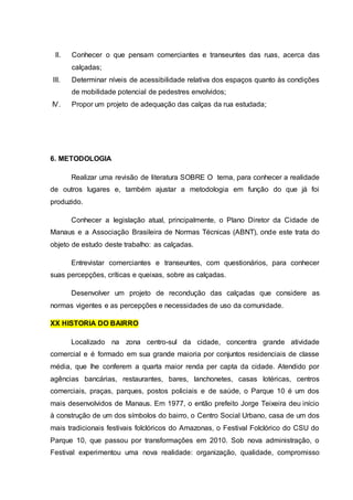 II. Conhecer o que pensam comerciantes e transeuntes das ruas, acerca das 
calçadas; 
III. Determinar níveis de acessibilidade relativa dos espaços quanto às condições 
de mobilidade potencial de pedestres envolvidos; 
IV. Propor um projeto de adequação das calças da rua estudada; 
6. METODOLOGIA 
Realizar uma revisão de literatura SOBRE O tema, para conhecer a realidade 
de outros lugares e, também ajustar a metodologia em função do que já foi 
produzido. 
Conhecer a legislação atual, principalmente, o Plano Diretor da Cidade de 
Manaus e a Associação Brasileira de Normas Técnicas (ABNT), onde este trata do 
objeto de estudo deste trabalho: as calçadas. 
Entrevistar comerciantes e transeuntes, com questionários, para conhecer 
suas percepções, críticas e queixas, sobre as calçadas. 
Desenvolver um projeto de recondução das calçadas que considere as 
normas vigentes e as percepções e necessidades de uso da comunidade. 
XX HISTORIA DO BAIRRO 
Localizado na zona centro-sul da cidade, concentra grande atividade 
comercial e é formado em sua grande maioria por conjuntos residenciais de classe 
média, que lhe conferem a quarta maior renda per capta da cidade. Atendido por 
agências bancárias, restaurantes, bares, lanchonetes, casas lotéricas, centros 
comerciais, praças, parques, postos policiais e de saúde, o Parque 10 é um dos 
mais desenvolvidos de Manaus. Em 1977, o então prefeito Jorge Teixeira deu início 
à construção de um dos símbolos do bairro, o Centro Social Urbano, casa de um dos 
mais tradicionais festivais folclóricos do Amazonas, o Festival Folclórico do CSU do 
Parque 10, que passou por transformações em 2010. Sob nova administração, o 
Festival experimentou uma nova realidade: organização, qualidade, compromisso 
 