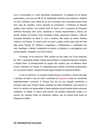 com a comunidade e o mais importante, transparência. O resultado foi um festival 
superavitário, com lucro de R$ 30 mil, totalmente revertidos para reforma e melhoria 
do CSU. Confesso, essa vitória foi um dos momentos mais marcantes desses meus 
dois anos de mandato. Como presente de aniversário, a Prefeitura de Manaus 
realizou essa semana, uma grande festa no bairro, com a presença da Orquestra 
Sinfônica Municipal, bem como, atendendo a nossos requerimentos e ofícios, um 
grande mutirão de limpeza. Para completar a festa, esperamos celebrar o título de 
Campeão Brasileiro da Série D, com o América, filho ilustre do senhor Amadeu 
Teixeira e do Parque 10. Assim como em toda a cidade, ainda resta muito ser feito 
pelo nosso Parque 10, melhorar a segurança, a infraestrutura, a sinalização das 
vias, desafogar o trânsito, reorganizar as praças, os parques e o que julgamos uma 
grande batalha: revitalizar a rua do Comércio 
O Parque 10 foi criado em 1938, quando um ano antes, em 10 de novembro 
de 1937, o presidente Getúlio Vargas havia fechado o Congresso Nacional, instalado 
o Estado Novo. O endurecimento do regime não impediu que, em Manaus, fosse 
criado o balneário do Parque 10, estruturado para receber as famílias amazonenses 
em sua piscina natural, abastecida pelas águas límpidas do igarapé do Mindu. 
A rua do Comércio, no conjunto Castelo Branco, concentra a maioria das lojas 
e serviços do bairro, mas em todo o perímetro do logradouro pode ser encontrado 
estabelecimentos comercial. O Parque Dez faz de sua vocação econômica a 
principal razão para receber tantos visitantes de outras localidades, que buscam no 
bairro os serviços de restaurantes e outras atrações proporcionadas pelas empresas 
instaladas na região. O bairro está próximo de grandes shoppings centers e é 
servido por variadas linhas de transporte coletivo, que se dirigem para todas as 
direções da cidade. 
XX. DEFINIÇÃO DE CALÇADA 
 