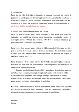 X.1 - Calçadas 
Parte da via, não destinada à circulação de veículos, reservada ao trânsito de 
pedestres e, quando possível, à implantação de mobiliário, sinalização, vegetação e 
outros fins. (Código de Trânsito Brasileiro). Normalmente localizada entre o lote do 
quarteirão e o meio fio, superfície usualmente situada aproximadamente a 17 
centímetros do leito carroçável das vias urbanas. 
A calçada pode ser dividida comumente em 3 faixas: 
Faixa de serviço – Com largura maior ou igual a 0,50m, nessa faixa devem ser 
instalados os mobiliários urbanos como jardineiras, arborização, postes de 
iluminação, caixas coletoras dos correios, enfim todo e qualquer obstáculo que 
possa atrapalhar a circulação dos pedestres. 
Faixa livre – Deve possuir largura mínima de 1,20m, desejável 1,50m para permitir o 
giro da cadeira de rodas, é o espaço dedicado a circulação dos pedestres deve ser 
contínuo, com piso antiderrapante e desníveis devem ser vencidos por rampas de 
inclinação máxima de 8,33%. 
Faixa de acesso – É o passeio próximo das fachadas das construções, para que a 
faixa livre não seja obstruída pela entrada e saída das pessoas das edificações ou 
mobiliário de bares e restaurantes. 
Segundo Mumford1 apud Gondim (2001), a circulação de pedestres separada 
do tráfego mais pesado surgiu na planificação de Veneza, ainda na idade média, 
cujos canais foram projetados para carregar o tráfego mais rápido e os bairros 
projetados para a circulação de pedestres, sem que suas rotas fossem interrompidas 
pelos canais e nem estes pela circulação de pedestres. 
PASSEIO - parte da calçada ou da pista de rolamento, neste último caso, separada 
por pintura ou elemento físico separador, livre de interferências, destinada à 
circulação exclusiva de pedestres e, excepcionalmente, de ciclistas. 
Meio Fio 
Sarjeta 
 