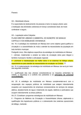 Passeio 
XX – Mobilidade Urbana 
É a capacidade de deslocamento de pessoas e bens no espaço urbano para 
a realização das atividades cotidianas em tempo considerado ideal, de modo 
confortável e seguro. 
XX – Legislação sobre Calçadas 
PLANO DIRETOR URBANO E AMBIENTAL DO MUNICÍPIO DE MANAUS 
CAPÍTULO VI DA MOBILIDADE EM MANAUS 
Art. 18. A estratégia de mobilidade em Manaus tem como objetivo geral qualificar a 
circulação e a acessibilidade de modo a atender às necessidades da população em 
todo território municipal. 
Parágrafo único. São objetivos específicos da estratégia de mobilidade em Manaus: 
I - otimizar, implementar e ampliar as redes de circulação viária para integrar o 
território municipal e facilitar a articulação regional; 
II - promover a reestruturação da malha viária e os sistemas de tráfego urbano, 
capacitando-os para atender às necessidades de circulação na Cidade. ?? 
Art. 19. A implementação da estratégia de mobilidade em Manaus dar-se-á por meio 
das seguintes diretrizes: 
II - qualificação das vias urbanas considerando-se os impactos ambientais na 
cidade, a segurança e o conforto dos pedestres e os princípios de universal 
acessibilidade; 
Art. 20. A estratégia de mobilidade em Manaus complementar-se-á com a 
recuperação dos espaços públicos de mobilidade que estejam indevidamente 
ocupados por equipamentos de empresas concessionárias de serviços de energia 
elétrica, abastecimento de água e tratamento de esgoto, telefonia e particulares que 
ocupam indevidamente as áreas públicas. 
Art. 21. Constituem programas estratégicos de mobilidade em Manaus: 
II - Programa de Melhoria da Circulação e Acessibilidade Urbana, objetivando a 
qualificação dos logradouros públicos e o ordenamento dos sistemas operacionais 
de tráfego, mediante: 
 