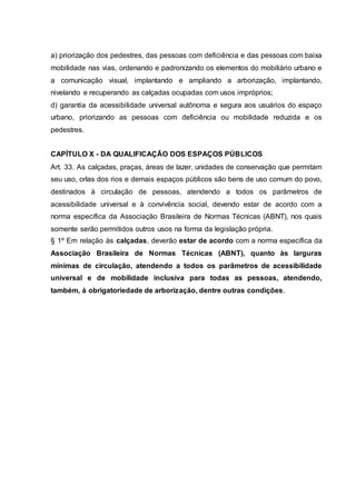 a) priorização dos pedestres, das pessoas com deficiência e das pessoas com baixa 
mobilidade nas vias, ordenando e padronizando os elementos do mobiliário urbano e 
a comunicação visual, implantando e ampliando a arborização, implantando, 
nivelando e recuperando as calçadas ocupadas com usos impróprios; 
d) garantia da acessibilidade universal autônoma e segura aos usuários do espaço 
urbano, priorizando as pessoas com deficiência ou mobilidade reduzida e os 
pedestres. 
CAPÍTULO X - DA QUALIFICAÇÃO DOS ESPAÇOS PÚBLICOS 
Art. 33. As calçadas, praças, áreas de lazer, unidades de conservação que permitam 
seu uso, orlas dos rios e demais espaços públicos são bens de uso comum do povo, 
destinados à circulação de pessoas, atendendo a todos os parâmetros de 
acessibilidade universal e à convivência social, devendo estar de acordo com a 
norma específica da Associação Brasileira de Normas Técnicas (ABNT), nos quais 
somente serão permitidos outros usos na forma da legislação própria. 
§ 1º Em relação às calçadas, deverão estar de acordo com a norma específica da 
Associação Brasileira de Normas Técnicas (ABNT), quanto às larguras 
mínimas de circulação, atendendo a todos os parâmetros de acessibilidade 
universal e de mobilidade inclusiva para todas as pessoas, atendendo, 
também, à obrigatoriedade de arborização, dentre outras condições. 

