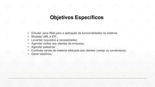 Objetivos Específicos
• Estudar Java Web para a aplicação de funcionalidades no sistema;
• Modelar UML e ER;
• Levantar requisitos e necessidades;
• Agendar visitas aos clientes da empresa;
• Agendar palestras;
• Controlar venda de material efetuada aos clientes (varejo ou construtora);
• Gerar relatórios.
 