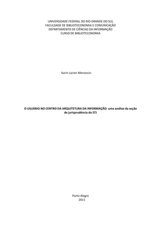 UNIVERSIDADE FEDERAL DO RIO GRANDE DO SUL
             FACULDADE DE BIBLIOTECONOMIA E COMUNICAÇÃO
               DEPARTAMENTO DE CIÊNCIAS DA INFORMAÇÃO
                       CURSO DE BIBLIOTECONOMIA




                       Karin Lorien Menoncin




O USUÁRIO NO CENTRO DA ARQUITETURA DA INFORMAÇÃO: uma análise da seção
                        de jurisprudência do STJ




                              Porto Alegre
                                  2011
 