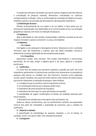 A citação das principais conclusões que outros autores chegaram permite salientar
a contribuição da pesquisa realizada, demonstrar contradições ou reafirmar
comportamentos e atitudes. Tanto as confirmações de resultados já obtidos em outros
trabalhos, quanto a enumeração das discrepâncias são de grande importância.
1.3 Delimitação do tema:
Dotado necessariamente de um sujeito e de um objeto, o tema passa por um
processo de especificação. Essa delimitação só se conclui quando se faz a sua limitação
geográfica e espacial, com vistas na realização da pesquisa.
1.4 Hipóteses
Após a dificuldade ter sido sentida, compreendida e definida, necessita-se de uma
resposta “provável, suposta e provisória”, ou seja, uma hipótese.
1.5 Objetivos
1.5.1 Gerais
Está ligado a uma visão geral e abrangente do tema. Relaciona-se com o conteúdo
intrínseco, quer dos fenômenos e eventos, quer das idéias estudadas. Vincula-se
diretamente à própria significação da tese proposta pelo projeto.
1.5.2 Específicos
Apresentam caráter mais concreto. Têm função intermediaria e instrumental,
permitindo, de um lado, atingir o objetivo geral e, de outro, aplicá-lo a situações
particulares.
2. Justificativa
É o único item do projeto que apresenta respostas à questão por quê?. De suma
importância, geralmente é o elemento que contribui mais diretamente na aceitação da
pesquisa pela pessoa ou entidade que vão financiá-la. Consiste numa exposição
sucinta, porém completa, das razoes de ordem teórica e dos motivos de ordem pratica
que tornam importante a realização da pesquisa. Deve enfatizar
→ o estágio em que se encontra a teoria respeitante ao tema;
→ as contribuições teóricas que a pesquisa pode trazer;
→ importância do tema do ponto de vista geral;
→ importância do tema para os casos particulares em questão;
→ possibilidade de sugerir modificações no âmbito da realidade abarcada pelo
tema proposto;
→ descoberta de soluções para casos gerais e/ou particulares, etc.
Deduz-se, dessas características, que ao conhecimento científico do pesquisador
soma-se boa parte de criatividade e capacidade de convencer, para a redação da
justificativa.
3. Material e métodos
A especificação da metodologia de pesquisa responde, a um só tempo, às
questões: como?, com quê?, onde?. (Ver exemplo de projeto)
4. Cronograma
 
