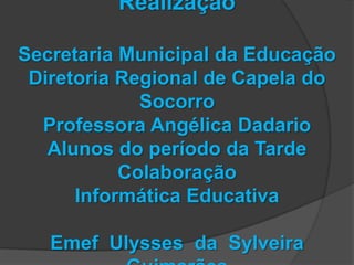 Realização

Secretaria Municipal da Educação
 Diretoria Regional de Capela do
             Socorro
  Professora Angélica Dadario
   Alunos do período da Tarde
           Colaboração
      Informática Educativa

   Emef Ulysses da Sylveira
 