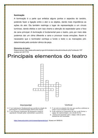 Iluminação
A iluminação é a parte que enfatiza alguns pontos e aspectos do cenário,
podendo fazer a ligação entre o ator e os objetos, dando mais importância as
ações do ator. Ela também restringe o lugar de representação a um círculo
luminoso, dando efeitos e com isso chama a atenção do espectador para o foco
da cena principal. A iluminação é fundamental para o teatro, pois por meio dela
podemos dar um clima diferente a cena e provocar novas emoções. Assim é
necessário que o iluminador conheça a fundo o texto e as marcações pré-
determinada pelo condutor cênico da peça.
Elementos do teatro:
Disponível em http://www.arte.seed.pr.gov.br/modules/conteudo/conteudo.php?conteudo=197
acesso em 24/11/16
https://www.educolorir.com/crosswordgenerator/por/ Acesso em 09/09/16
 