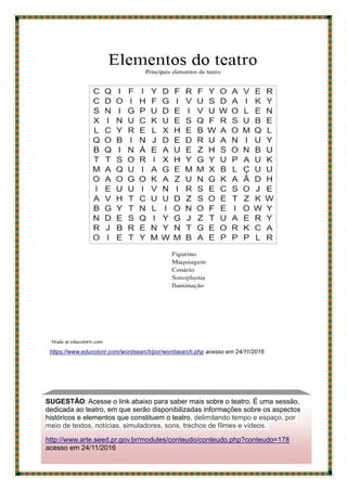 https://www.educolorir.com/wordsearch/por/wordsearch.php acesso em 24/11/2016
SUGESTÃO: Acesse o link abaixo para saber mais sobre o teatro. É uma sessão,
dedicada ao teatro, em que serão disponibilizadas informações sobre os aspectos
históricos e elementos que constituem o teatro, delimitando tempo e espaço, por
meio de textos, notícias, simuladores, sons, trechos de filmes e vídeos.
http://www.arte.seed.pr.gov.br/modules/conteudo/conteudo.php?conteudo=178
acesso em 24/11/2016
 