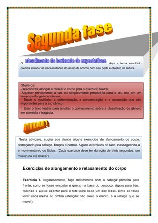 Exercícios de alongamento e relaxamento do corpo
Exercício 1- vagarosamente, faça movimentos com a cabeça: primeiro para
frente, como se fosse encostar o queixo na base do pescoço; depois para trás,
fazendo o queixo apontar para o teto; para cada um dos lados, como se fosse
levar cada orelha ao ombro (atenção: não eleve o ombro, é a cabeça que se
move!).
O . Aqui o tema escolhido
precisa atender as necessidades do aluno de acordo com seu perfil e objetivo de leitura.
Nesta atividade, sugira aos alunos alguns exercícios de alongamento do corpo,
começando pela cabeça, braços e pernas. Alguns exercícios de face, massageando-a
e movimentando os lábios. (Cada exercício deve ter duração de trinta segundos, um
minuto ou até relaxar).
Objetivos:
-Descontrair, alongar e relaxar o corpo para o exercício teatral;
-Aquecer previamente a voz ou simplesmente prepará-la para o seu uso em um
tempo prolongado e intenso;
- Testar o equilíbrio, a determinação, a concentração e a expressão que são
importantes para o ato cênico;
- Usar o texto teatral para ampliar o conhecimento sobre a classificação do gênero
em comédia e tragédia.
 