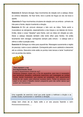 Exercício 2- Sempre devagar, faça movimentos de rotação com a cabeça. Deixe
os ombros relaxados. Se ficar tonto, leve a ponta da língua ao céu da boca e
aperte.
Exercício 3- Faça movimentos circulares de rotação com os ombros - primeiro de
trás para a frente, depois invertendo a direção.
Exercício 4- Em pé, procure alcançar o teto com as mãos. Tente sentir a
musculatura se alongando, especialmente a dos braços e as laterais do tronco.
Então, deixe o corpo "desabar" para frente, com as mãos em direção ao solo.
Deixe a cabeça relaxada também (não tente olhar para frente). Vá então
levantando bem devagar, começando sempre pela cintura - a cabeça será a
última a voltar à posição ereta.
Exercício 5- Esfregue as mãos para aquecê-las. Massageie suavemente a região
do pescoço, rosto e couro cabeludo. Começando pelo couro cabeludo e descendo
até os ombros. Descubra onde estão os pontos mais tensos e tente "acalmá-los"
com as pontas dos dedos.
Exercício 1: ) Inspire (armazenando o ar na região abdominal) até que a barriga
esteja bem cheia de ar. Após solte o ar aos poucos fazendo o som:
Prrrrrrrrrrrrrrrrrrrrrrrrrrrrr......
Para aquecer a voz
Pré-Aquecimento Vocal
O que é aquecimento inicial da voz?
Devemos preparar nossa voz, a fim de aquecê-la, para isso é necessário
que tenhamos disciplina, praticando exercícios que massageie as cordas
vocais, tecido musculoso, que precisa ser preparado, com aquecimento
antes de ser usado, para alcançar sucesso pleno. Todas as pessoas que
usam a voz para o trabalho devem prepará-la para não sofrer danos que
podem ser irreversíveis.
Uma sugestão de exercício vocal que pode ajudar a melhorar a dicção e as
cordas vocais, é pronunciar o r sentindo a vibração.
 