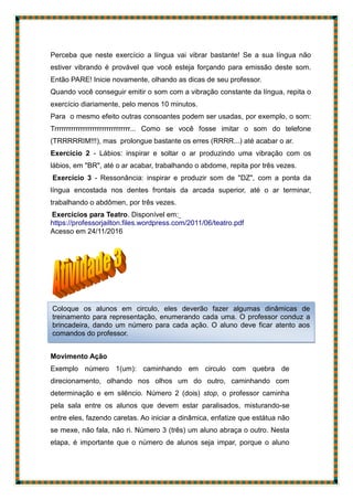 Perceba que neste exercício a língua vai vibrar bastante! Se a sua língua não
estiver vibrando é provável que você esteja forçando para emissão deste som.
Então PARE! Inicie novamente, olhando as dicas de seu professor.
Quando você conseguir emitir o som com a vibração constante da língua, repita o
exercício diariamente, pelo menos 10 minutos.
Para o mesmo efeito outras consoantes podem ser usadas, por exemplo, o som:
Trrrrrrrrrrrrrrrrrrrrrrrrrrrrrrrr... Como se você fosse imitar o som do telefone
(TRRRRRIM!!!), mas prolongue bastante os erres (RRRR...) até acabar o ar.
Exercício 2 - Lábios: inspirar e soltar o ar produzindo uma vibração com os
lábios, em "BR", até o ar acabar, trabalhando o abdome, repita por três vezes.
Exercício 3 - Ressonância: inspirar e produzir som de "DZ", com a ponta da
língua encostada nos dentes frontais da arcada superior, até o ar terminar,
trabalhando o abdômen, por três vezes.
Exercícios para Teatro. Disponível em:
https://professorjailton.files.wordpress.com/2011/06/teatro.pdf ac
Acesso em 24/11/2016
https://professorjailton.files.wordpress.com/2011/06/teatro.pdf
Movimento Ação
Exemplo número 1(um): caminhando em circulo com quebra de
direcionamento, olhando nos olhos um do outro, caminhando com
determinação e em silêncio. Número 2 (dois) stop, o professor caminha
pela sala entre os alunos que devem estar paralisados, misturando-se
entre eles, fazendo caretas. Ao iniciar a dinâmica, enfatize que estátua não
se mexe, não fala, não ri. Número 3 (três) um aluno abraça o outro. Nesta
etapa, é importante que o número de alunos seja impar, porque o aluno
Coloque os alunos em circulo, eles deverão fazer algumas dinâmicas de
treinamento para representação, enumerando cada uma. O professor conduz a
brincadeira, dando um número para cada ação. O aluno deve ficar atento aos
comandos do professor.
 