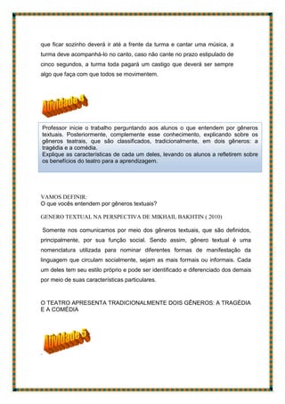 que ficar sozinho deverá ir até a frente da turma e cantar uma música, a
turma deve acompanhá-lo no canto, caso não cante no prazo estipulado de
cinco segundos, a turma toda pagará um castigo que deverá ser sempre
algo que faça com que todos se movimentem.
VAMOS DEFINIR:
O que vocês entendem por gêneros textuais?
GENERO TEXTUAL NA PERSPECTIVA DE MIKHAIL BAKHTIN ( 2010)
Somente nos comunicamos por meio dos gêneros textuais, que são definidos,
principalmente, por sua função social. Sendo assim, gênero textual é uma
nomenclatura utilizada para nominar diferentes formas de manifestação da
linguagem que circulam socialmente, sejam as mais formais ou informais. Cada
um deles tem seu estilo próprio e pode ser identificado e diferenciado dos demais
por meio de suas características particulares.
O TEATRO APRESENTA TRADICIONALMENTE DOIS GÊNEROS: A TRAGÉDIA
E A COMÉDIA
.
Professor inicie o trabalho perguntando aos alunos o que entendem por gêneros
textuais. Posteriormente, complemente esse conhecimento, explicando sobre os
gêneros teatrais, que são classificados, tradicionalmente, em dois gêneros: a
tragédia e a comédia.
Explique as características de cada um deles, levando os alunos a refletirem sobre
os benefícios do teatro para a aprendizagem.
 