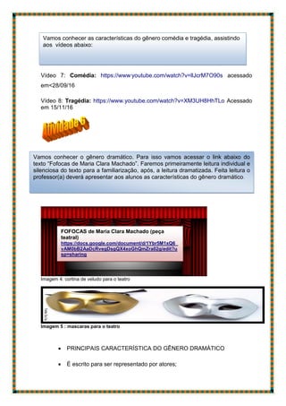 Vídeo 7: Comédia: https://www.
youtube.com/watch?v=llJcrM7O90s acessado
em<28/09/16
Vídeo 8: Tragédia: https://www.youtube.com/watch?v=XM3UH8HhTLo Acessado
em 15/11/16
Imagem 4: cortina de veludo para o teatro
Imagem 5 : mascaras para o teatro
 PRINCIPAIS CARACTERÍSTICA DO GÊNERO DRAMÁTICO
 É escrito para ser representado por atores;
FOFOCAS de Maria Clara Machado (peça
teatral)
https://docs.google.com/document/d/1Ybr5M1xQ6_
vAM0bB2AaDcRvegDsgQX4xoGhQmZra02g/edit?u
sp=sharing
Vamos conhecer o gênero dramático. Para isso vamos acessar o link abaixo do
texto “Fofocas de Maria Clara Machado”. Faremos primeiramente leitura individual e
silenciosa do texto para a familiarização, após, a leitura dramatizada. Feita leitura o
professor(a) deverá apresentar aos alunos as características do gênero dramático.
Vamos conhecer as características do gênero comédia e tragédia, assistindo
aos vídeos abaixo:
 