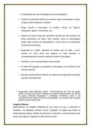  É organizado por meio de diálogo entre os personagens;
 Contém os elementos básicos da narrativa (fatos, personagens, tempo,
e lugar), porém dispensa o narrador;
 Exige, durante a encenação, um cenário, música, luz, figurino,
maquiagem, gestos, movimentos, etc.;
 Quando se trata do texto ele apresenta rubricas que são escritas com
letras geralmente em itálico. Elas mostram como as personagens
devem falar (rubrica de interpretação) e como devem se movimentar
(rubrica de movimento);
 Apresenta um conflito, elemento da história que se opõe a outro,
criando um clima tenso que organiza os fatos narrados, e,
consequentemente, prende a atenção do leitor ou da plateia.
 Identifica o nome da personagem antes da fala;
 O estilo de linguagem é apropriado à personagem e ao contexto (nível
social e cultural);
 Quando a peça teatral é extensa, ela costuma ser organizada em partes
que são chamadas atos.
1. Fragmentar cada definição abaixo. Escrevendo-as em tiras de papel.
Dividir a turma em grupos e entregar um conjunto desordenado. Os alunos
do grupo deverão reorganizar a definição, tornando-a clara e do
conhecimento de todos. Ao término da atividade, um componente do grupo
pode ler para a turma toda.
Tragédia Clássica
Habitualmente, na tragédia trabalham-se com temas em que o sofrimento é
inevitável. As tragédias suscitam "horror e piedade" na plateia que olham os
heróis (pessoas dignas, dotadas de grandezas e valentes) se encaminharem sem
receio para alguma desgraça ou até mesmo a morte.
 