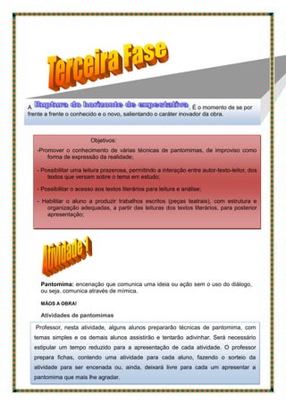Pantomima: encenação que comunica uma ideia ou ação sem o uso do diálogo,
ou seja, comunica através de mímica.
MÃOS A OBRA!
Atividades de pantomimas
A . É o momento de se por
frente a frente o conhecido e o novo, salientando o caráter inovador da obra.
Objetivos:
-Promover o conhecimento de várias técnicas de pantomimas, de improviso como
forma de expressão da realidade;
- Possibilitar uma leitura prazerosa, permitindo a interação entre autor-texto-leitor, dos
textos que versam sobre o tema em estudo;
- Possibilitar o acesso aos textos literários para leitura e análise;
- Habilitar o aluno a produzir trabalhos escritos (peças teatrais), com estrutura e
organização adequadas, a partir das leituras dos textos literários, para posterior
apresentação;
Professor, nesta atividade, alguns alunos prepararão técnicas de pantomima, com
temas simples e os demais alunos assistirão e tentarão adivinhar. Será necessário
estipular um tempo reduzido para a apresentação de cada atividade. O professor
prepara fichas, contendo uma atividade para cada aluno, fazendo o sorteio da
atividade para ser encenada ou, ainda, deixará livre para cada um apresentar a
pantomima que mais lhe agradar.
 