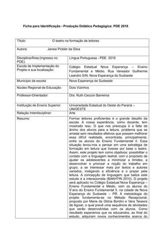 Ficha para Identificação - Produção Didático Pedagógica: PDE 2016
Título: O teatro na formação de leitores
Autora: Janesi Pickler da Silva
Disciplina/Área:(ingresso no
PDE).
Língua Portuguesa - PDE 2016
Escola de Implementação do
Projeto e sua localização:
Colégio Estadual Nova Esperança – Ensino
Fundamental e Médio. Rua Vereador Guilherme
Leandro S/N, Nova Esperança do Sudoeste
Município da escola: Nova Esperança do Sudoeste
Núcleo Regional de Educação: Dois Vizinhos
Professor-Orientador: Dra: Ruth Ceccon Barreiros
Instituição de Ensino Superior: Universidade Estadual do Oeste do Paraná –
UNIOESTE
Relação Interdisciplinar: Arte
Resumo: Formar leitores proficientes é o grande desafio da
escola. A nossa experiência, como docente, tem
mostrado isso. O que nos preocupa é a falta de
ânimo dos alunos para a leitura, problema que se
arrasta sem resultados efetivos que possam melhorar
essa difícil realidade, encontrada, principalmente,
entre os alunos do Ensino Fundamental II. Essa
situação levou-nos a pensar em uma estratégia de
formação em leitura que tivesse por base o teatro.
Assim, este projeto tem como objetivos: possibilitar o
contato com a linguagem teatral, com o propósito de
ajudar os adolescentes a minimizar a timidez, a
desenvolver e priorizar a noção do trabalho em
grupo, a se interessar mais por textos e autores
variados, instigando a eficiência e o prazer pela
leitura. A concepção de linguagem que baliza este
estudo é a interacionista (BAKHTIN 2010). O projeto
será aplicado no Colégio Estadual Nova Esperança –
Ensino Fundamental e Médio, com os alunos do
9°ano do Ensino Fundamental II, na cidade de Nova
Esperança do Sudoeste – PR. A metodologia do
projeto fundamenta-se no Método Recepcional,
proposto por Maria da Glória Bordini e Vera Teixeira
de Aguiar, o qual prevê uma sequência de atividades
que serão desenvolvidas com os alunos. Como
resultado esperamos que os educandos, ao final do
estudo, adquiram novos conhecimentos acerca do
 