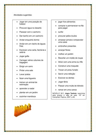 Atividades sugeridas:
 Jogar em uma posição de
futebol
 Procurar água no deserto
 Passear com o cachorro
 Dar banho em um cachorro
 Andar enquanto dorme
 Andar em um riacho de águas
frias
 Escrever uma carta, fechá-la e
selá-la
 Jogar golfe
 Carregar vários volumes de
bagagem
 Dirigir um carro
 Pintar uma sala
 Lavar pratos
 fazer uma fogueira
 treinar um animal de
estimação
 aprender a nadar
 plantar em um jardim
 cozinhar mandioca

 preparar uma mesa
 jogar fora alimentos
 comprar e permanecer na fila
para pagar
 surfar
 procurar pelos óculos
 amassar jornais e empacotar
uma caixa
 embrulhar presentes
 arranjar flores
 molhar um jardim
 Recortar um molde de roupa
 Atirar com uma arma ou rifle
 Construir uma maquete
 Trocar um pneu furado
 Servir uma refeição
 Escovar os dentes
 Jogar tênis
 Passar uma multa de trânsito
 remar em uma canoa
NOVELLY, M.C. Jogos Teatrais: exercícios
para grupos e sala de aula. 10ª ed.
Campinas: Papirus, 2007. p.46.
 