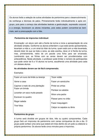 Pantomima de improviso individual:
Encenação: um aluno vem até a frente da turma e inicia a apresentação de uma
atividade simples. Conforme os alunos entendem o que está sendo apresentando,
levantam a mão e, a um sinal do líder da turma, quem está com a mão levantada,
deverá dizer do que se trata a cena, se este acertou, deve vir à frente da turma,
mas, primeiramente, retira de um pacote uma ficha para ser encenada.
Lembrando que, as fichas com as cenas devem ser providenciadas com
antecedência. Nesta atividade, o professor pode limitar o número de participantes
que pode variar de 6 a 10 alunos na turma, escolhendo uma atividade para cada
um desses alunos.
As atividades devem ser de fácil compreensão.
Exemplos:
Fazer um suco de limão ou laranja
Varrer a casa
Capinar o mato de uma plantação
Fazer um brinde
Levantar um saco muito pesado
Escrever no quadro
Regar salada
Tirar fotos
Tocar violão
Fazer um sanduíche
Pintar as unhas
Pentear os cabelos
Atirar uma pedra
Passar pano no chão
Fazer maquiagem
Calçar os sapatos ou tênis
Pantomima de grupo:
A turma será dividida em grupos de dois, três ou quatro componentes. Cada
grupo fará um improviso de pantomima com cenas corriqueiras do dia a dia. O
grupo pode sortear uma cena que estará em tiras dentro de um pote ou elaborar a
própria pantomima. Os alunos terão cinco minutos para o improviso.
Os alunos farão a seleção de outras atividades de pantomima para o desenvolvimento
da confiança e técnicas de palco. Primeiramente farão individualmente e após em
grupo, pois para o começo das atividades teatrais a gesticulação, expressão corporal
e a energia, favorecem os atores iniciantes, pois estes podem concentrar-se bem
mais, sem a preocupação com a fala.
 