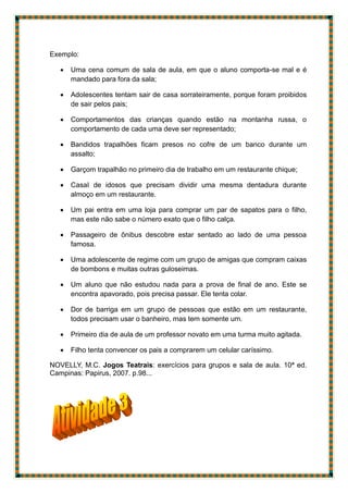 Exemplo:
 Uma cena comum de sala de aula, em que o aluno comporta-se mal e é
mandado para fora da sala;
 Adolescentes tentam sair de casa sorrateiramente, porque foram proibidos
de sair pelos pais;
 Comportamentos das crianças quando estão na montanha russa, o
comportamento de cada uma deve ser representado;
 Bandidos trapalhões ficam presos no cofre de um banco durante um
assalto;
 Garçom trapalhão no primeiro dia de trabalho em um restaurante chique;
 CasaI de idosos que precisam dividir uma mesma dentadura durante
almoço em um restaurante.
 Um pai entra em uma loja para comprar um par de sapatos para o filho,
mas este não sabe o número exato que o filho calça.
 Passageiro de ônibus descobre estar sentado ao lado de uma pessoa
famosa.
 Uma adolescente de regime com um grupo de amigas que compram caixas
de bombons e muitas outras guloseimas.
 Um aluno que não estudou nada para a prova de final de ano. Este se
encontra apavorado, pois precisa passar. Ele tenta colar.
 Dor de barriga em um grupo de pessoas que estão em um restaurante,
todos precisam usar o banheiro, mas tem somente um.
 Primeiro dia de aula de um professor novato em uma turma muito agitada.
 Filho tenta convencer os pais a comprarem um celular caríssimo.
NOVELLY, M.C. Jogos Teatrais: exercícios para grupos e sala de aula. 10ª ed.
Campinas: Papirus, 2007. p.98...
 