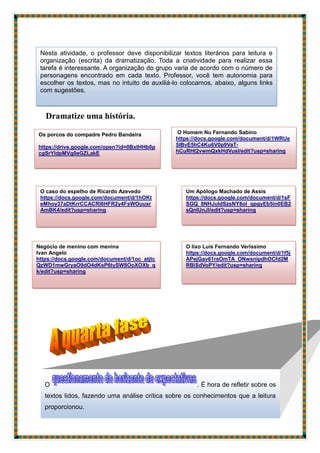 Dramatize uma história.
Nesta atividade, o professor deve disponibilizar textos literários para leitura e
organização (escrita) da dramatização. Toda a criatividade para realizar essa
tarefa é interessante. A organização do grupo varia de acordo com o número de
personagens encontrado em cada texto. Professor, você tem autonomia para
escolher os textos, mas no intuito de auxiliá-lo colocamos, abaixo, alguns links
com sugestões.
Os porcos do compadre Pedro Bandeira
https://drive.google.com/open?id=0BxtHHb0p
cgSrYldpMVg0eGZLakE
O caso do espelho de Ricardo Azevedo
https://docs.google.com/document/d/1hOKt
eMhoy37aDtKrrCCACRI6HFR2y4FsWOuuxr
AmBK4/edit?usp=sharing
O Homem Nu Fernando Sabino
https://docs.google.com/document/d/1WRUe
5lBvE5hC4Ku6V0p9VaT-
hCuRHt2vwmQxkHdVusI/edit?usp=sharing
Um Apólogo Machado de Assis
https://docs.google.com/document/d/1sF
SGQ_8NHJuldSzsNY8oI_qpgyEb5in0EB2
sQnIUnJI/edit?usp=sharing
Negócio de menino com menina
Ivan Angelo
https://docs.google.com/document/d/1oc_atjtc
QzWD1mwGryaO9dO4dKsP6tySW8OoXOXb_q
k/edit?usp=sharing
O lixo Luís Fernando Veríssimo
https://docs.google.com/document/d/1f5j
APejGav61rsOmTA_ONwsnipdhOCfd2M
RBiSdVoPY/edit?usp=sharing
O . É hora de refletir sobre os
textos lidos, fazendo uma análise crítica sobre os conhecimentos que a leitura
proporcionou.
 