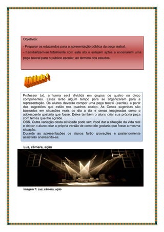 Luz, câmera, ação
Imagem 7: Luz, câmera, ação
Objetivos:
- Preparar os educandos para a apresentação pública da peça teatral.
- Familiarizem-se totalmente com este ato e estejam aptos a encenarem uma
peça teatral para o público escolar, ao término dos estudos.
Professor (a), a turma será dividida em grupos de quatro ou cinco
componentes. Estes terão algum tempo para se organizarem para a
representação. Os alunos deverão compor uma peça teatral (escrita), a partir
das sugestões que estão nos quadros abaixo. As Cenas sugeridas são
baseadas em situações reais do dia a dia e cenas imaginadas como o
adolescente gostaria que fosse. Deixe também o aluno criar sua própria peça
com temas que lhe agrade.
OBS. Outra variação desta atividade pode ser: Você dar a situação da vida real
e deixar o aluno criar a própria versão de como ele gostaria que fosse a mesma
situação.
Durante as apresentações os alunos farão gravações e posteriormente
assistirão analisando-as.
 