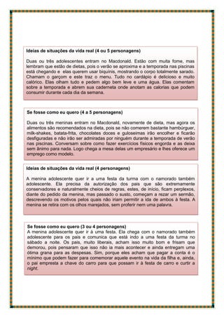 Ideias de situações da vida real (4 ou 5 personagens)
Duas ou três adolescentes entram no Macdonald. Estão com muita fome, mas
lembram que estão de dietas, pois o verão se aproxima e a temporada nas piscinas
está chegando e elas querem usar biquínis, mostrando o corpo totalmente sarado.
Chamam o garçom e este traz o menu. Tudo no cardápio é delicioso e muito
calórico. Elas olham tudo e pedem algo bem leve e uma água. Elas comentam
sobre a temporada e abrem sua caderneta onde anotam as calorias que podem
consumir durante cada dia da semana.
Se fosse como eu quero (4 a 5 personagens)
Duas ou três meninas entram no Macdonald, novamente de dieta, mas agora os
alimentos são recomendados na dieta, pois se não comerem bastante hambúrguer,
milk-shakes, batata-frita, chocolates doces e guloseimas irão encolher e ficarão
desfiguradas e não irão ser admiradas por ninguém durante a temporada de verão
nas piscinas. Conversam sobre como fazer exercícios físicos engorda e as deixa
sem ânimo para nada. Logo chega a mesa delas um empresário e lhes oferece um
emprego como modelo.
Ideias de situações da vida real (4 personagens)
A menina adolescente quer ir a uma festa da turma com o namorado também
adolescente. Ela precisa da autorização dos pais que são extremamente
conservadores e naturalmente cheios de regras, estes, de início, ficam perplexos,
diante do pedido da menina, mas passado o susto, começam a rezar um sermão,
descrevendo os motivos pelos quais não iriam permitir a ida de ambos à festa. A
menina se retira com os olhos marejados, sem proferir nem uma palavra.
Se fosse como eu quero (3 ou 4 personagens)
A menina adolescente quer ir à uma festa. Ela chega com o namorado também
adolescente para os pais e comunica que está indo a uma festa da turma no
sábado a noite. Os pais, muito liberais, acham isso muito bom e frisam que
demorou, pois pensaram que isso não ia mais acontecer e ainda entregam uma
ótima grana para as despesas. Sim, porque eles acham que pagar a conta é o
mínimo que podem fazer para comemorar aquele evento na vida da filha e, ainda,
o pai empresta a chave do carro para que possam ir à festa de carro e curtir a
night.
 