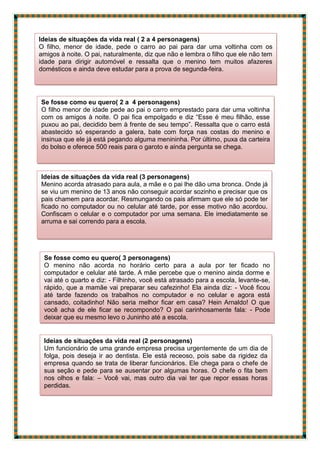 Ideias de situações da vida real ( 2 a 4 personagens)
O filho, menor de idade, pede o carro ao pai para dar uma voltinha com os
amigos à noite. O pai, naturalmente, diz que não e lembra o filho que ele não tem
idade para dirigir automóvel e ressalta que o menino tem muitos afazeres
domésticos e ainda deve estudar para a prova de segunda-feira.
Se fosse como eu quero( 2 a 4 personagens)
O filho menor de idade pede ao pai o carro emprestado para dar uma voltinha
com os amigos à noite. O pai fica empolgado e diz “Esse é meu filhão, esse
puxou ao pai, decidido bem à frente de seu tempo”. Ressalta que o carro está
abastecido só esperando a galera, bate com força nas costas do menino e
insinua que ele já está pegando alguma menininha. Por último, puxa da carteira
do bolso e oferece 500 reais para o garoto e ainda pergunta se chega.
Ideias de situações da vida real (3 personagens)
Menino acorda atrasado para aula, a mãe e o pai lhe dão uma bronca. Onde já
se viu um menino de 13 anos não conseguir acordar sozinho e precisar que os
pais chamem para acordar. Resmungando os pais afirmam que ele só pode ter
ficado no computador ou no celular até tarde, por esse motivo não acordou.
Confiscam o celular e o computador por uma semana. Ele imediatamente se
arruma e sai correndo para a escola.
Se fosse como eu quero( 3 personagens)
O menino não acorda no horário certo para a aula por ter ficado no
computador e celular até tarde. A mãe percebe que o menino ainda dorme e
vai até o quarto e diz: - Filhinho, você está atrasado para a escola, levante-se,
rápido, que a mamãe vai preparar seu cafezinho! Ela ainda diz: - Você ficou
até tarde fazendo os trabalhos no computador e no celular e agora está
cansado, coitadinho! Não seria melhor ficar em casa? Hein Arnaldo! O que
você acha de ele ficar se recompondo? O pai carinhosamente fala: - Pode
deixar que eu mesmo levo o Juninho até a escola.
Ideias de situações da vida real (2 personagens)
Um funcionário de uma grande empresa precisa urgentemente de um dia de
folga, pois deseja ir ao dentista. Ele está receoso, pois sabe da rigidez da
empresa quando se trata de liberar funcionários. Ele chega para o chefe de
sua seção e pede para se ausentar por algumas horas. O chefe o fita bem
nos olhos e fala: – Você vai, mas outro dia vai ter que repor essas horas
perdidas.
 