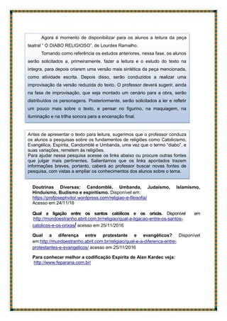 Doutrinas Diversas: Candomblé, Umbanda, Judaísmo, Islamismo,
Hinduísmo, Budismo e espiritismo. Disponível em:
https://profjosephvitor.wordpress.com/religiao-e-filosofia/
Acesso em 24/11/16
Qual a ligação entre os santos católicos e os orixás. Disponível em
:http://mundoestranho.abril.com.br/religiao/qual-a-ligacao-entre-os-santos-
catolicos-e-os-orixas/ acesso em 25/11/2016
Qual a diferença entre protestante e evangélicos? Disponível
em:http://mundoestranho.abril.com.br/religiao/qual-e-a-diferenca-entre-
protestantes-e-evangelicos/ acesso em 25/11/2016
Para conhecer melhor a codificação Espírita de Alan Kardec veja:
http://www.feparana.com.br/
Antes de apresentar o texto para leitura, sugerimos que o professor conduza
os alunos a pesquisas sobre os fundamentos de religiões como Catolicismo,
Evangélica, Espírita, Candomblé e Umbanda, uma vez que o termo “diabo”, e
suas variações, remetem às religiões.
Para ajudar nessa pesquisa acesse os links abaixo ou procure outras fontes
que julgar mais pertinentes. Salientamos que os links apontados trazem
informações breves, portanto, caberá ao professor buscar novas fontes de
pesquisa, com vistas a ampliar os conhecimentos dos alunos sobre o tema.
Agora é momento de disponibilizar para os alunos a leitura da peça
teatral “ O DIABO RELIGIOSO”, de Lourdes Ramalho.
Tomando como referência os estudos anteriores, nessa fase, os alunos
serão solicitados a, primeiramente, fazer a leitura e o estudo do texto na
integra, para depois criarem uma versão mais sintética da peça mencionada,
como atividade escrita. Depois disso, serão conduzidos a realizar uma
improvisação da versão reduzida do texto. O professor deverá sugerir, ainda
na fase de improvisação, que seja montado um cenário para a obra, serão
distribuídos os personagens. Posteriormente, serão solicitados a ler e refletir
um pouco mais sobre o texto, e pensar no figurino, na maquiagem, na
iluminação e na trilha sonora para a encenação final.
 
