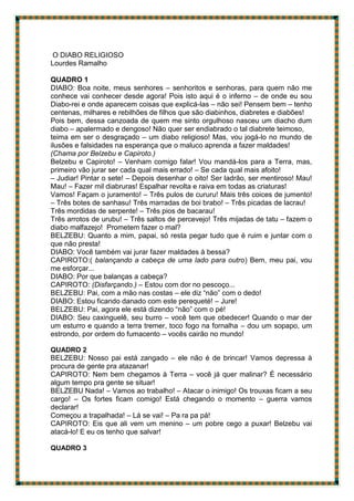 O DIABO RELIGIOSO
Lourdes Ramalho
QUADRO 1
DIABO: Boa noite, meus senhores – senhoritos e senhoras, para quem não me
conhece vai conhecer desde agora! Pois isto aqui é o inferno – de onde eu sou
Diabo-rei e onde aparecem coisas que explicá-las – não sei! Pensem bem – tenho
centenas, milhares e rebilhões de filhos que são diabinhos, diabretes e diabões!
Pois bem, dessa canzoada de quem me sinto orgulhoso nasceu um diacho dum
diabo – apalermado e dengoso! Não quer ser endiabrado o tal diabrete teimoso,
teima em ser o desgraçado – um diabo religioso! Mas, vou jogá-lo no mundo de
ilusões e falsidades na esperança que o maluco aprenda a fazer maldades!
(Chama por Belzebu e Capiroto.)
Belzebu e Capiroto! – Venham comigo falar! Vou mandá-los para a Terra, mas,
primeiro vão jurar ser cada qual mais errado! – Se cada qual mais afoito!
– Judiar! Pintar o sete! – Depois desenhar o oito! Ser ladrão, ser mentiroso! Mau!
Mau! – Fazer mil diabruras! Espalhar revolta e raiva em todas as criaturas!
Vamos! Façam o juramento! – Três pulos de cururu! Mais três coices de jumento!
– Três botes de sanhasu! Três marradas de boi brabo! – Três picadas de lacrau!
Três mordidas de serpente! – Três pios de bacarau!
Três arrotos de urubu! – Três saltos de percevejo! Três mijadas de tatu – fazem o
diabo malfazejo! Prometem fazer o mal?
BELZEBU: Quanto a mim, papai, só resta pegar tudo que é ruim e juntar com o
que não presta!
DIABO: Você também vai jurar fazer maldades à bessa?
CAPIROTO:( balançando a cabeça de uma lado para outro) Bem, meu pai, vou
me esforçar...
DIABO: Por que balanças a cabeça?
CAPIROTO: (Disfarçando.) – Estou com dor no pescoço...
BELZEBU: Pai, com a mão nas costas – ele diz “não” com o dedo!
DIABO: Estou ficando danado com este perequeté! – Jure!
BELZEBU: Pai, agora ele está dizendo “não” com o pé!
DIABO: Seu caxinguelê, seu burro – você tem que obedecer! Quando o mar der
um esturro e quando a terra tremer, toco fogo na fornalha – dou um sopapo, um
estrondo, por ordem do fumacento – vocês cairão no mundo!
QUADRO 2
BELZEBU: Nosso pai está zangado – ele não é de brincar! Vamos depressa à
procura de gente pra atazanar!
CAPIROTO: Nem bem chegamos à Terra – você já quer malinar? É necessário
algum tempo pra gente se situar!
BELZEBU Nada! – Vamos ao trabalho! – Atacar o inimigo! Os trouxas ficam a seu
cargo! – Os fortes ficam comigo! Está chegando o momento – guerra vamos
declarar!
Começou a trapalhada! – Lá se vai! – Pa ra pa pá!
CAPIROTO: Eis que ali vem um menino – um pobre cego a puxar! Belzebu vai
atacá-lo! E eu os tenho que salvar!
QUADRO 3
 
